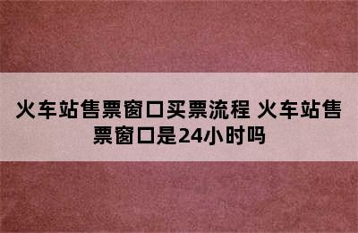 火车站售票窗口买票流程 火车站售票窗口是24小时吗